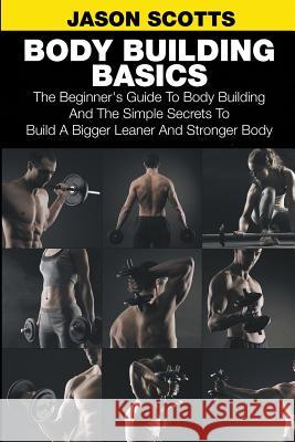 Body Building Basics: The Beginner's Guide to Body Building and the Simple Secrets to Build a Bigger Leaner and Stronger Body Scotts, Jason 9781633830523 Speedy Publishing LLC