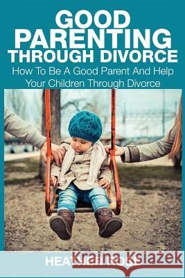Good Parenting Through Divorce: How to Be a Good Parent and Help Your Children Through Divorce Heather Rose 9781633831308
