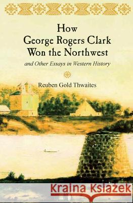 How George Rogers Clark Won the Northwest: and Other Essays in Western History Thwaites, Reuben Gold 9781633910416 Westphalia Press
