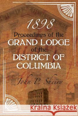 Proceedings of the Grand Lodge of the District of Columbia 1898 John P. Sheiry 9781633910430 Westphalia Press