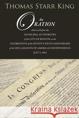 An Oration Delivered Before the Municipal Authorities of the City of Boston: At the Celebration of the 76th Anniversary of the Declaration of Independ Thomas Starr King 9781633910805 Westphalia Press