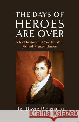 The Days of Heroes Are Over: A Brief Biography of Vice President Richard Mentor Johnson Dr David Petriello 9781633914032