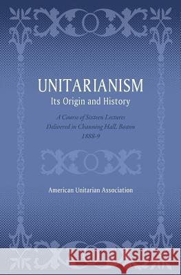 Unitarianism: Its Origin and History: A Course of Sixteen Lectures Delivered in Channing Hall, Boston, 1888-9 American Unitarian Association 9781633916371 Westphalia Press