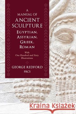 A Manual of Ancient Sculpture, Egyptian, Assyrian, Greek, Roman: With One Hundred and Sixty Illustrations George Redfor 9781633917125 Westphalia Press