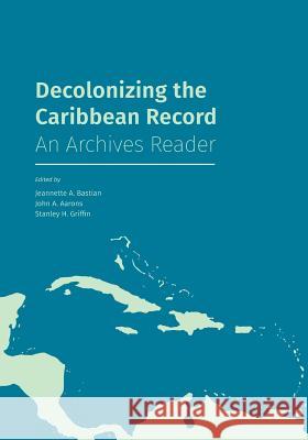 Decolonizing the Caribbean Record: An Archives Reader Jeannette A Bastian (Emerita Professor at Simmons University), John a Aarons, Stanley H Griffin 9781634000598 Litwin Books
