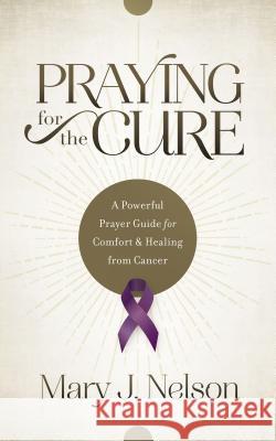 Praying for the Cure: A Powerful Prayer Guide for Comfort and Healing from Cancer Mary J. Nelson 9781634092012 Shiloh Run Press