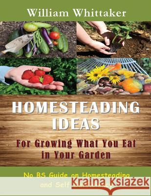Homesteading Ideas for Growing What You Eat in Your Garden: No Bs Guide on Homesteading and Self Sufficiency William Whittaker 9781634281928 Speedy Publishing LLC
