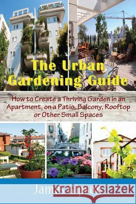 The Urban Gardening Guide: How to Create a Thriving Garden in an Apartment, on a Patio, Balcony, Rooftop or Other Small Spaces James Gipson 9781634282833 Speedy Publishing LLC