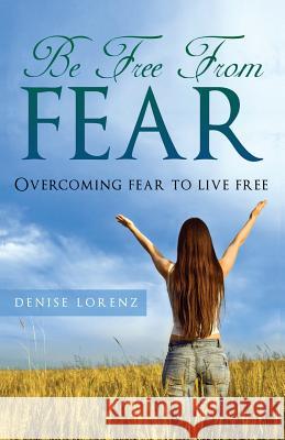 Be Free from Fear: Overcoming Fear to Live Free Denise Lorenz   9781634283076 Speedy Publishing LLC