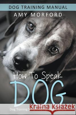 How to Speak Dog: Dog Training Simplified For Dog Owners Morford, Amy 9781634284929 Speedy Publishing LLC