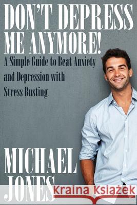 Don't Depress Me Anymore! a Simple Guide to Beat Anxiety and Depression with Stress Busting: A Simple Guide to Beat Anxiety and Depression with Stress Michael Jones   9781634286923 Speedy Publishing LLC