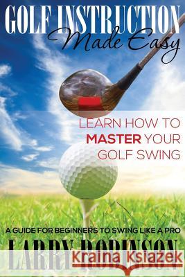 Golf Instruction Made Easy: Learn How to Master Your Golf Swing: A Guide for Beginners to Swing Like a Pro Larry Robinson   9781634289689