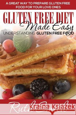 Gluten Free Diet Made Easy: Understanding Gluten Free Food: A Great Way to Prepare Gluten Free Food for Your Love Ones Ruth Smith   9781634289795