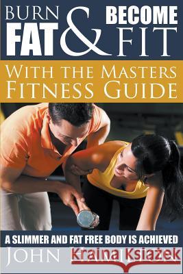 Burn Fat and Become Fit with the Masters Fitness Guide: A Slimmer and Fat Free Body Is Achieved John Hamilton 9781634289856 Speedy Publishing LLC