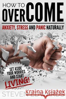 How to Overcome Anxiety, Stress and Panic Naturally: Set Aside Your Worries and Start Living Steven Edwards 9781634289948 Speedy Publishing LLC