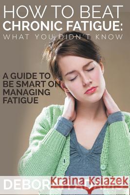 How to Beat Chronic Fatigue: What You Didn't Know: A Guide to Be Smart on Managing Fatigue Deborah Adams   9781634289955 Speedy Publishing LLC