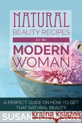 Natural Beauty Recipes for the Modern Woman: A Perfect Guide on How to Get That Natural Beauty Susan Johnson 9781634289962 Speedy Publishing LLC