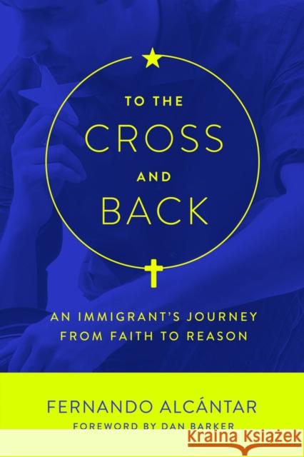 To the Cross and Back: An Immigrant's Journey from Faith to Reason Fernando Alcantar Dan Barker 9781634310482 Pitchstone Publishing