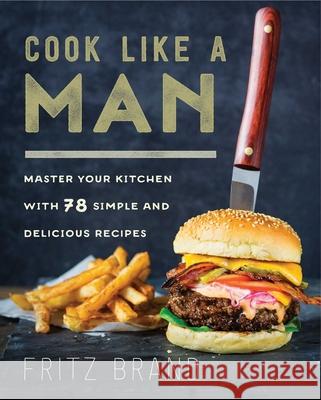 Cook Like a Man: Master Your Kitchen with 78 Simple and Delicious Recipes Fritz Brand 9781634507370