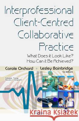 Interprofessional Client-Centred Collaborative Practice: What Does it Look Like? How Can it be Achieved? Carole Orchard 9781634837545 Nova Science Publishers Inc