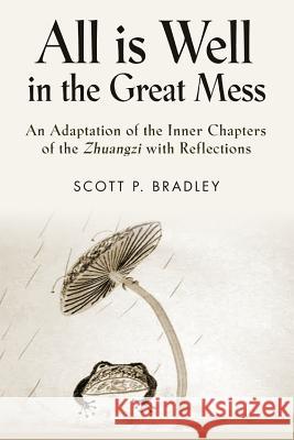 All Is Well in the Great Mess: An Adaptation of the Inner Chapters of the Zhuangzi with Reflections Scott P. Bradley 9781634907798