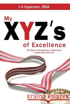 My XYZs of Excellence: 26 Days to Excellence in Business Leadership and Life Epperson Mba, J. a. 9781634923644 Booklocker.com