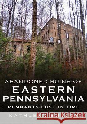 Abandoned Ruins of Eastern Pennsylvania: Remnants Lost in Time Kathleen Butler 9781634992404 America Through Time