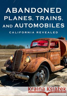 Abandoned Planes, Trains, and Automobiles: California Revealed Ken Lee 9781634993555 America Through Time
