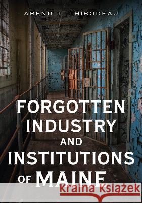 Forgotten Industry and Institutions of Maine: Tales of Milkmen, Axe Murderers, and Ghosts Arend T. Thibodeau 9781634994736 America Through Time