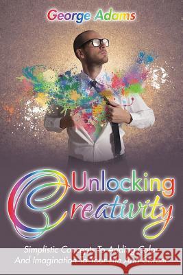 Unlocking Creativity: Simplistic Concepts To Adding Color And Imagination To Your Life And Career Adams, George 9781635012668