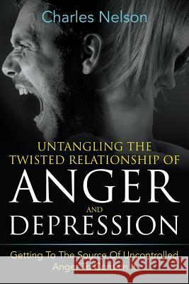 Untangling The Twisted Relationship Of Anger And Depression: Getting To The Source Of Uncontrolled Anger To Contain It Nelson, Charles 9781635012811