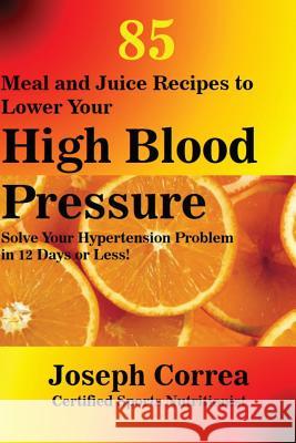 85 Meal and Juice Recipes to Lower Your High Blood Pressure: Solve Your Hypertension Problem in 12 Days or Less! Joseph Correa 9781635310016 Finibi Inc
