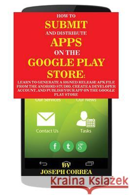 How To Submit And Distribute Apps On The Google Play Store: Learn to generate a signed release APK file from the Android Studio, create a developer account, and publish your app on the Google Play Sto Joseph Correa 9781635310528 Finibi Inc