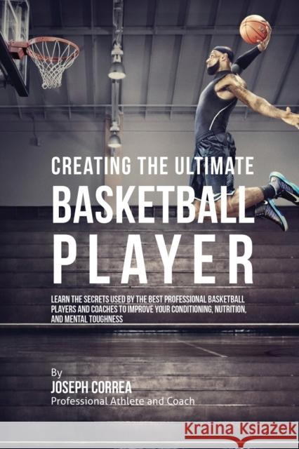Creating the Ultimate Basketball Player: Learn the Secrets Used by the Best Professional Basketball Players and Coaches to Improve Your Conditioning, Joseph Correa 9781635310887 Finibi Inc
