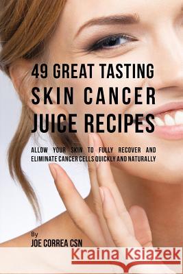 49 Great Tasting Skin Cancer Juice Recipes: Allow Your Skin to Fully Recover and Eliminate Cancer Cells Quickly and Naturally Joe Correa 9781635311938 Live Stronger Faster