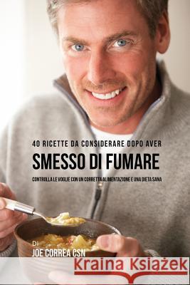 40 Ricette Da Considerare Dopo Aver Smesso Di Fumare: Controlla Le Voglie Con Un Corretta Alimentazione E Una Dieta Sana Joe Correa 9781635314915