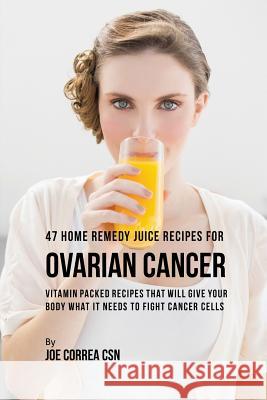 47 Home Remedy Juice Recipes for Ovarian Cancer: Vitamin Packed Recipes That Will Give Your Body What It Needs to Fight Cancer Joe Correa 9781635316568 Live Stronger Faster