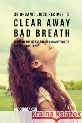 39 Organic Juice Recipes to Clear Away Bad Breath: Eliminate Having Bad Breath and a Dry Mouth in a Matter of Days Joe Correa 9781635316575 Live Stronger Faster