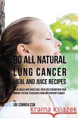 90 All Natural Lung Cancer Meal and Juice Recipes: These Meals and Juices Will Help You Strengthen Your Immune System to Recover from and Prevent Cancer Joe Correa, CSN 9781635316650 Live Stronger Faster