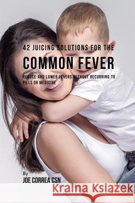 42 Juicing Solutions for the Common Fever: Reduce and Lower Fevers without Recurring to Pills or Medicine Correa, Joe 9781635318319 Live Stronger Faster