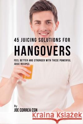 45 Juicing Solutions for Hangovers: Feel Better and Stronger with These Powerful Juice Recipes Joe Correa, CSN 9781635318326 Live Stronger Faster