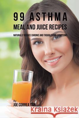 99 Asthma Meal and Juice Recipes: Naturally Reduce Chronic and Troublesome Symptoms Joe Correa, CSN   9781635318517 Live Stronger Faster