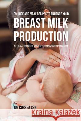 99 Juice and Meal Recipes to Enhance Your Breast Milk Production: Use the Best Ingredients Available to Increase Your Milk Production Joe Correa, CSN   9781635318524 Live Stronger Faster