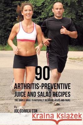 90 Arthritis-Preventive Juice and Salad Recipes: The Simple Guide to Naturally Reducing Aches and Pains Joe Correa 9781635318654 Live Stronger Faster