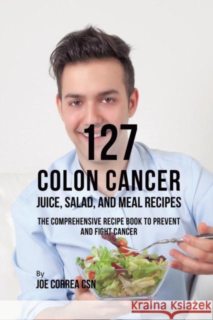127 Colon Cancer Juice, Salad, and Meal Recipes: The Comprehensive Recipe Book to Prevent and Fight Cancer Joe Correa 9781635318685 Live Stronger Faster