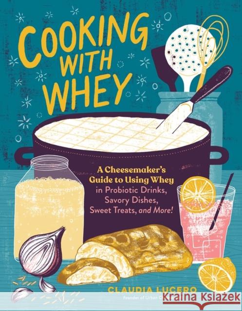 Cooking with Whey: A Cheesemaker's Guide to Using Whey in Probiotic Drinks, Savory Dishes, Sweet Treats, and More Claudia Lucero 9781635862638 Workman Publishing