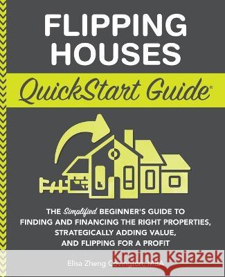 Flipping Houses QuickStart Guide: The Simplified Beginner's Guide to Finding and Financing the Right Properties, Strategically Adding Value, and Flipp Covington, Elisa Zheng 9781636100302 Clydebank Media LLC