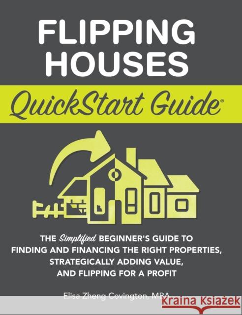 Flipping Houses QuickStart Guide: The Simplified Beginner's Guide to Finding and Financing the Right Properties, Strategically Adding Value, and Flipp Covington, Elisa Zheng 9781636100326 Clydebank Media LLC