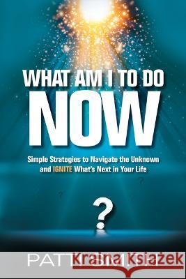 What Am I to Do Now?: Simple Strategies to Navigate the Unknown and Ignite What\'s Next in Your Life Patti Smith 9781636182452