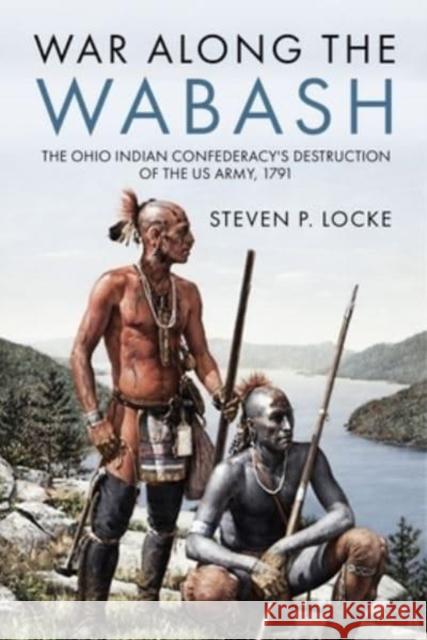 War Along the Wabash: The Ohio Indian Confederacy's Destruction of the Us Army, 1791 Steven P. Locke 9781636242682 Casemate Publishers